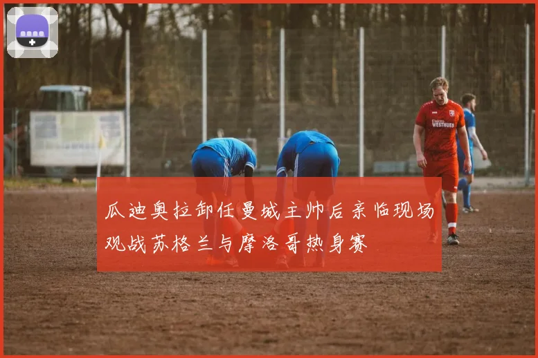 瓜迪奥拉卸任曼城主帅后亲临现场观战苏格兰与摩洛哥热身赛