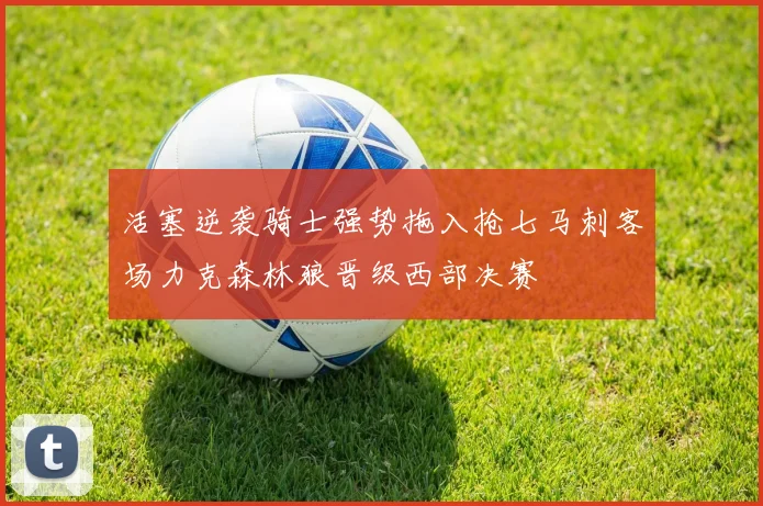 活塞逆袭骑士强势拖入抢七马刺客场力克森林狼晋级西部决赛