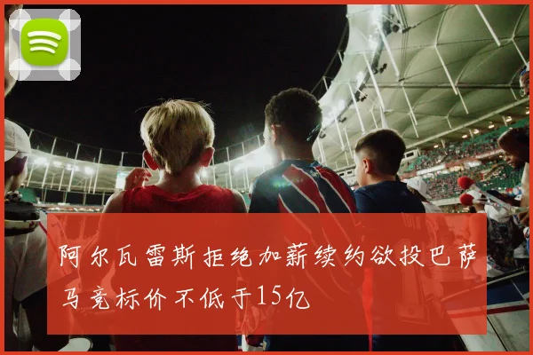 阿尔瓦雷斯拒绝加薪续约欲投巴萨马竞标价不低于15亿