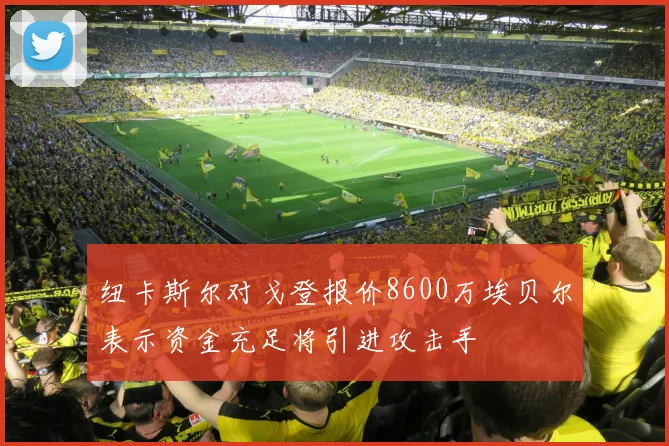 纽卡斯尔对戈登报价8600万埃贝尔表示资金充足将引进攻击手