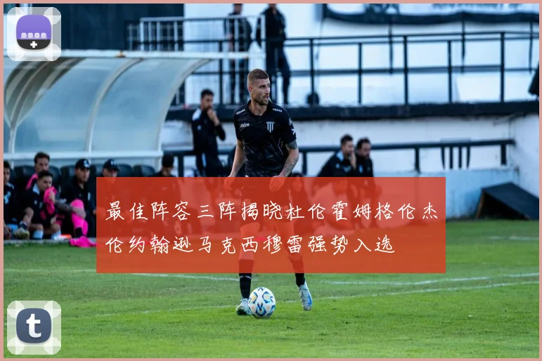 最佳阵容三阵揭晓杜伦霍姆格伦杰伦约翰逊马克西穆雷强势入选