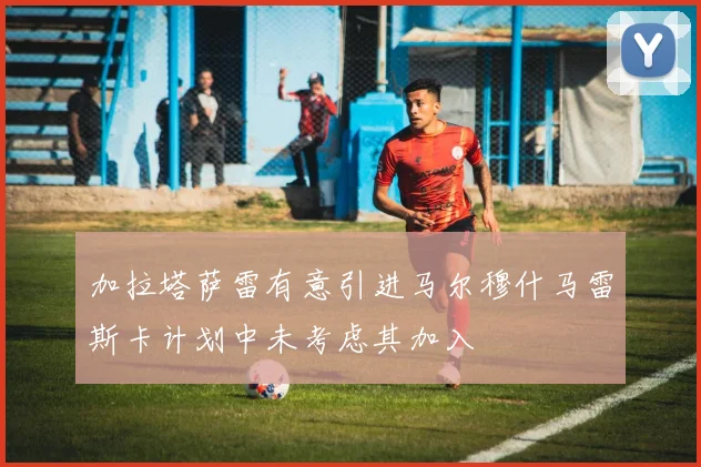 加拉塔萨雷有意引进马尔穆什马雷斯卡计划中未考虑其加入