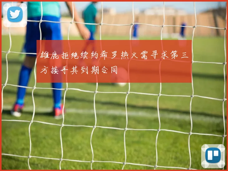 雄鹿拒绝续约希罗热火需寻求第三方接手其到期合同
