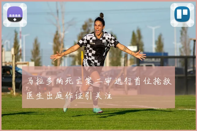马拉多纳死亡案二审进行首位抢救医生出庭作证引关注