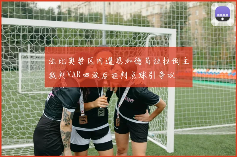法比奥禁区内遭恩加德乌拉拉倒主裁判VAR回放后拒判点球引争议
