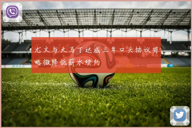 尤文与大马丁达成三年口头协议将略微降低薪水续约