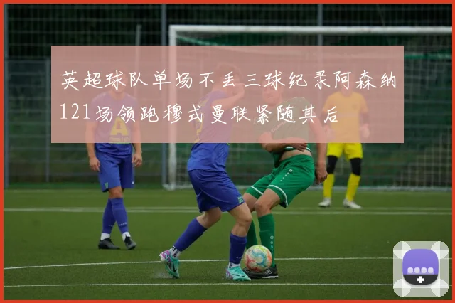 英超球队单场不丢三球纪录阿森纳121场领跑穆式曼联紧随其后