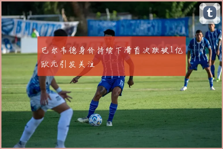 巴尔韦德身价持续下滑首次跌破1亿欧元引发关注