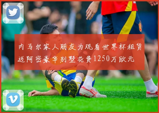 内马尔家人朋友为观看世界杯租赁迈阿密豪华别墅花费1250万欧元