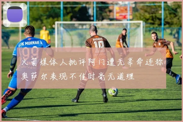 火箭媒体人批评阿门遭无辜牵连称奥萨尔表现不佳时毫无道理