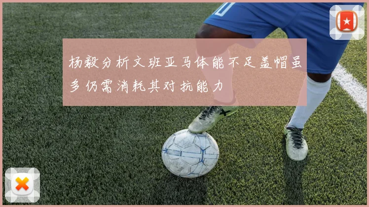 杨毅分析文班亚马体能不足盖帽虽多仍需消耗其对抗能力