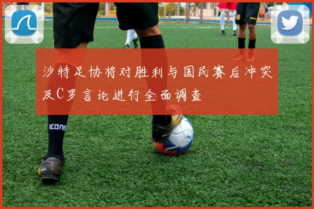 沙特足协将对胜利与国民赛后冲突及C罗言论进行全面调查
