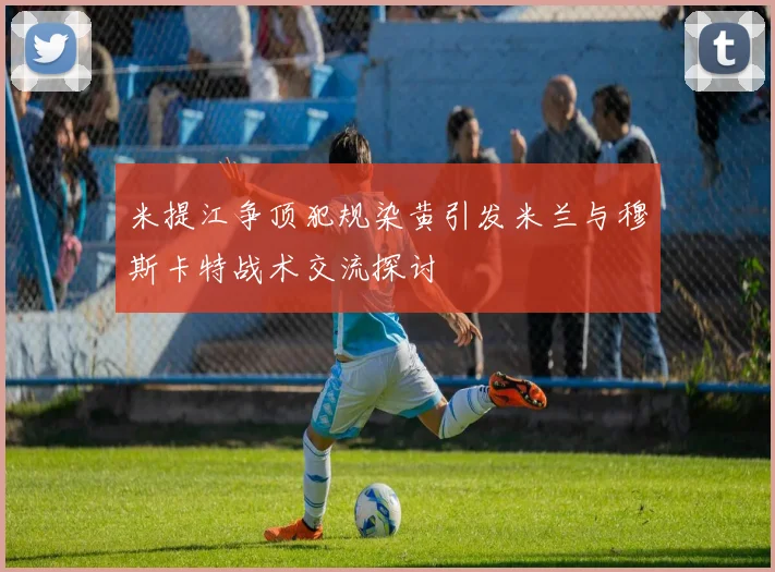 米提江争顶犯规染黄引发米兰与穆斯卡特战术交流探讨
