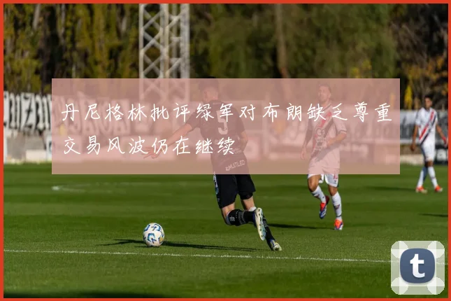 丹尼格林批评绿军对布朗缺乏尊重交易风波仍在继续