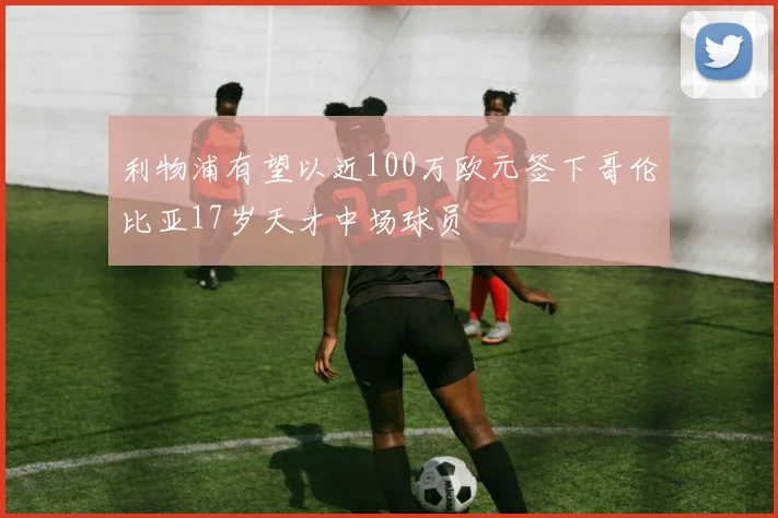 利物浦有望以近100万欧元签下哥伦比亚17岁天才中场球员