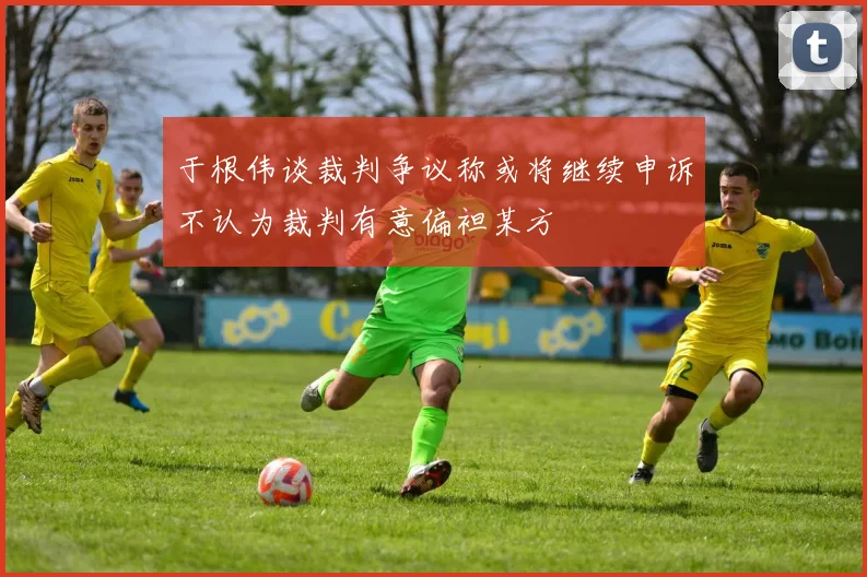 于根伟谈裁判争议称或将继续申诉不认为裁判有意偏袒某方