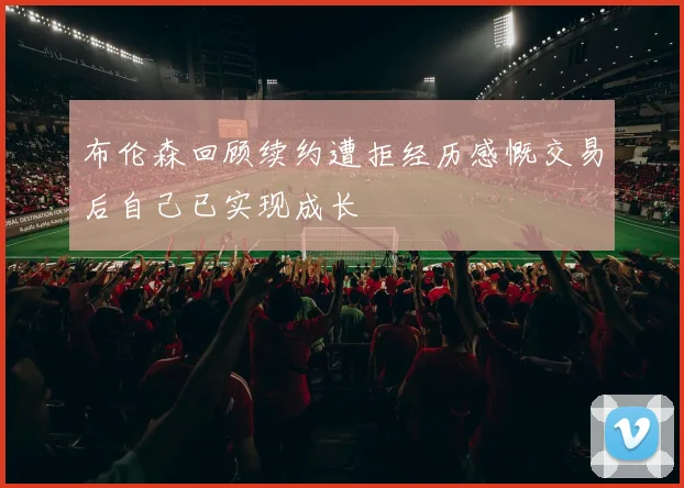 布伦森回顾续约遭拒经历感慨交易后自己已实现成长