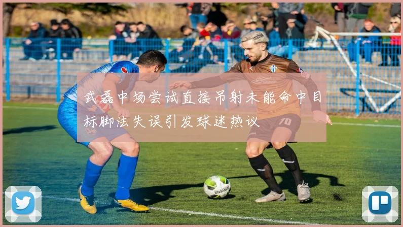 武磊中场尝试直接吊射未能命中目标脚法失误引发球迷热议