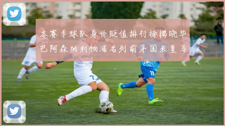 本赛季球队身价贬值排行榜揭晓毕巴阿森纳利物浦名列前茅国米皇马紧随其后