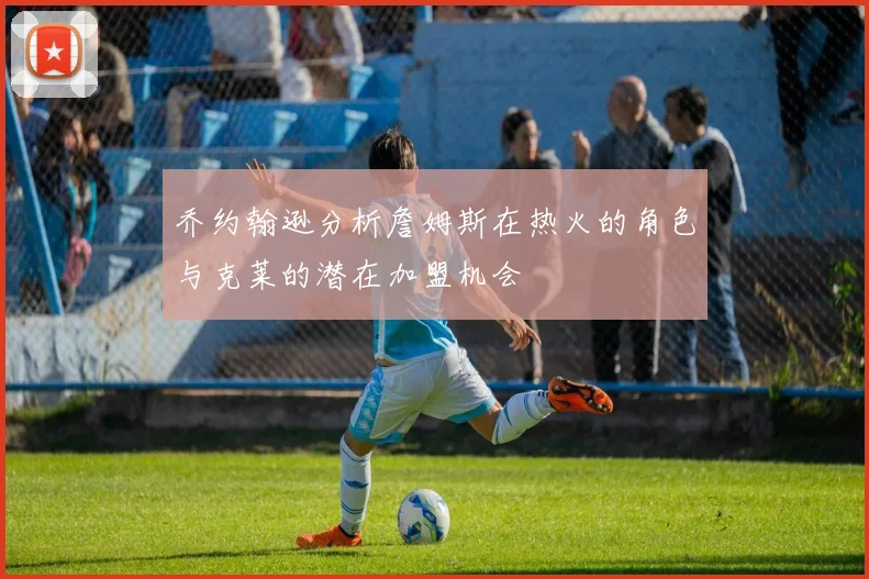 乔约翰逊分析詹姆斯在热火的角色与克莱的潜在加盟机会