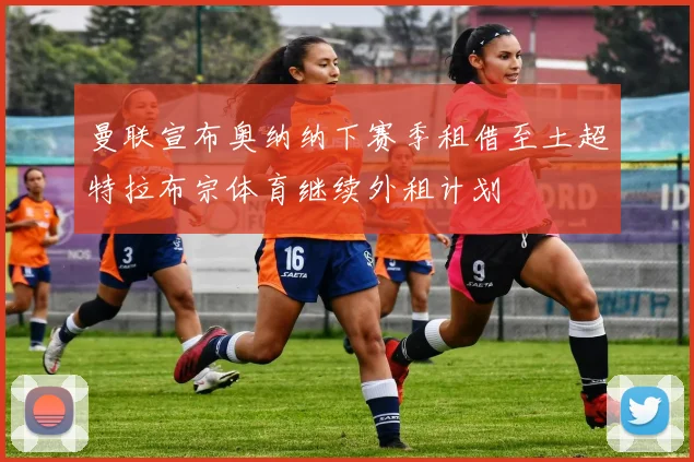 曼联宣布奥纳纳下赛季租借至土超特拉布宗体育继续外租计划