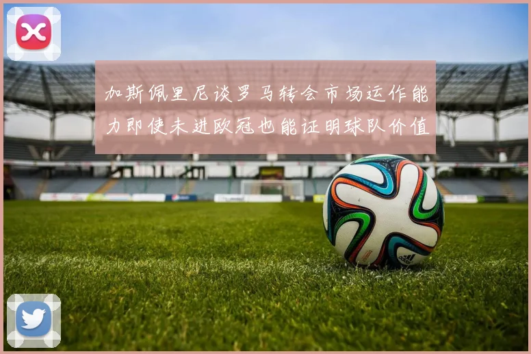 加斯佩里尼谈罗马转会市场运作能力即使未进欧冠也能证明球队价值